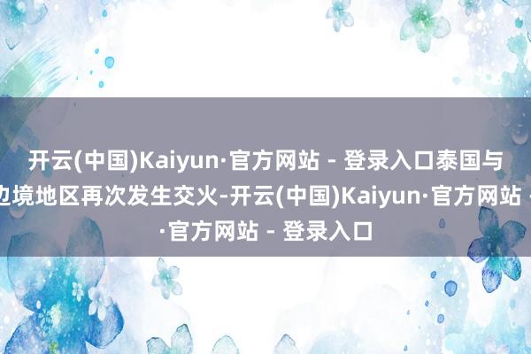 开云(中国)Kaiyun·官方网站 - 登录入口泰国与柬埔寨在边境地区再次发生交火-开云(中国)Kaiyun·官方网站 - 登录入口