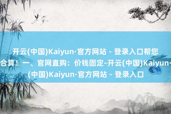 开云(中国)Kaiyun·官方网站 - 登录入口帮您一眼看清怎么购买最合算！一、官网直购：价钱固定-开云(中国)Kaiyun·官方网站 - 登录入口