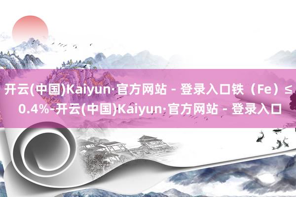 开云(中国)Kaiyun·官方网站 - 登录入口铁（Fe）≤ 0.4%-开云(中国)Kaiyun·官方网站 - 登录入口