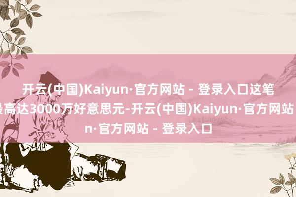 开云(中国)Kaiyun·官方网站 - 登录入口　　这笔交游