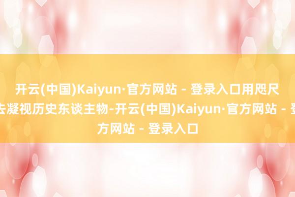 开云(中国)Kaiyun·官方网站 - 登录入口用咫尺的规范去凝视历史东谈主物-开云(中国)Kaiyun·官方网站 - 登录入口