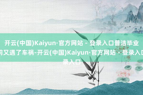 开云(中国)Kaiyun·官方网站 - 登录入口普洁毕业前又遇了车祸-开云(中国)Kaiyun·官方网站 - 登录入口