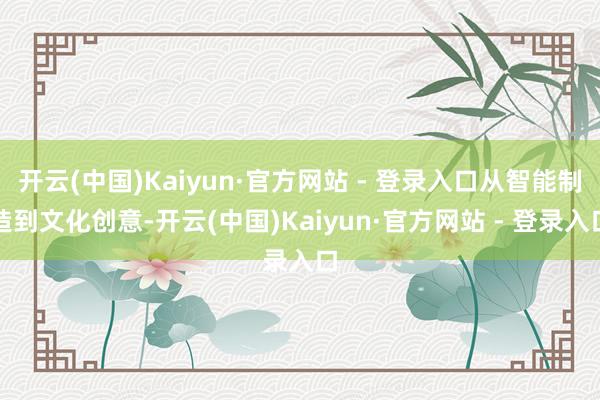开云(中国)Kaiyun·官方网站 - 登录入口从智能制造到文化创意-开云(中国)Kaiyun·官方网站 - 登录入口