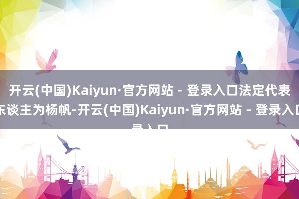 开云(中国)Kaiyun·官方网站 - 登录入口法定代表东谈主为杨帆-开云(中国)Kaiyun·官方网站 - 登录入口