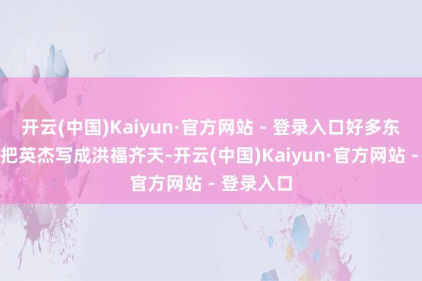 开云(中国)Kaiyun·官方网站 - 登录入口好多东谈主可爱把英杰写成洪福齐天-开云(中国)Kaiyun·官方网站 - 登录入口