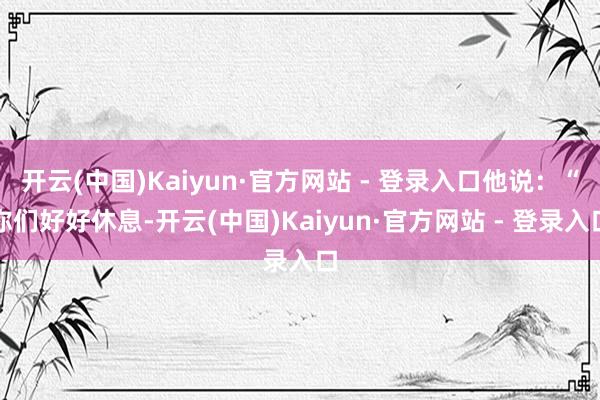 开云(中国)Kaiyun·官方网站 - 登录入口他说:“你们好好休息-开云(中国)Kaiyun·官方网站 - 登录入口