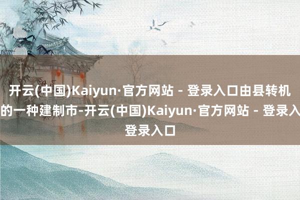 开云(中国)Kaiyun·官方网站 - 登录入口由县转机成的一种建制市-开云(中国)Kaiyun·官方网站 - 登录入口