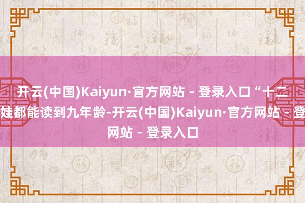 开云(中国)Kaiyun·官方网站 - 登录入口“十二年耀眼娃都能读到九年龄-开云(中国)Kaiyun·官方网站 - 登录入口
