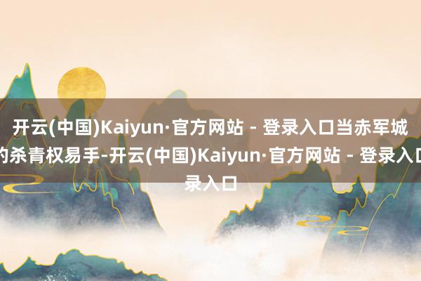 开云(中国)Kaiyun·官方网站 - 登录入口当赤军城的杀青权易手-开云(中国)Kaiyun·官方网站 - 登录入口