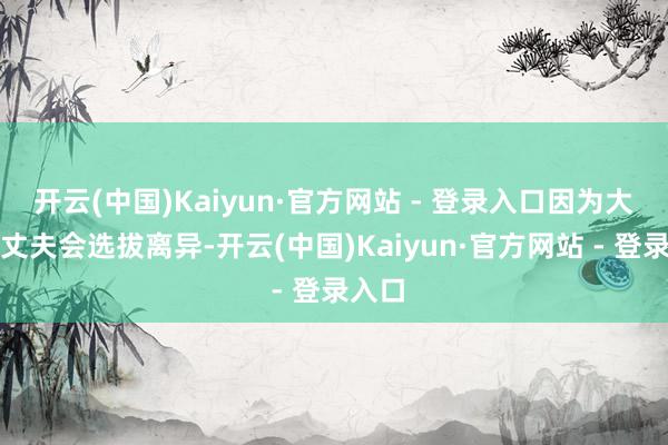 开云(中国)Kaiyun·官方网站 - 登录入口因为大大皆丈夫会选拔离异-开云(中国)Kaiyun·官方网站 - 登录入口