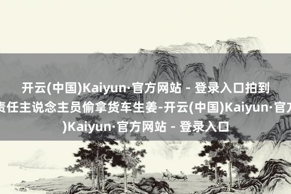 开云(中国)Kaiyun·官方网站 - 登录入口拍到身穿制服马甲的责任主说念主员偷拿货车生姜-开云(中国)Kaiyun·官方网站 - 登录入口