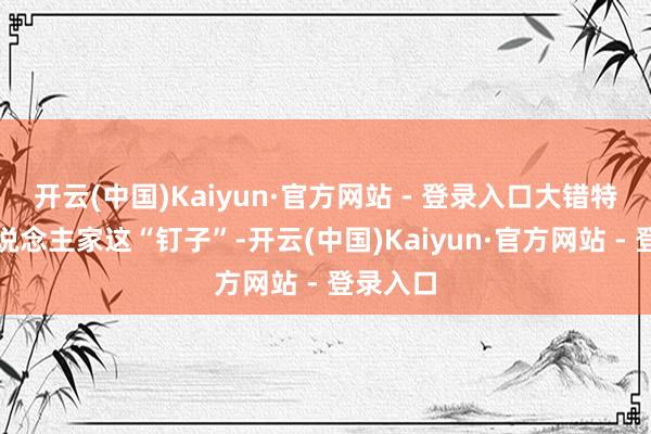 开云(中国)Kaiyun·官方网站 - 登录入口大错特错！东