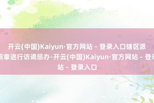 开云(中国)Kaiyun·官方网站 - 登录入口辖区派出所照章进行访谒惩办-开云(中国)Kaiyun·官方网站 - 登录入口