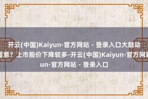 开云(中国)Kaiyun·官方网站 - 登录入口大鼓动是否有减执蓄意？上市股价下降较多-开云(中国)Kaiyun·官方网站 - 登录入口