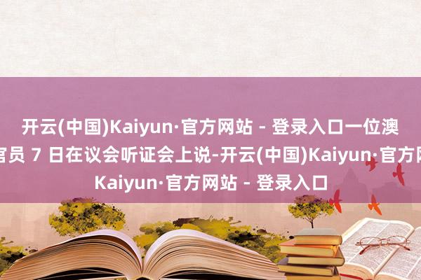开云(中国)Kaiyun·官方网站 - 登录入口一位澳大利亚社交部官员 7 日在议会听证会上说-开云(中国)Kaiyun·官方网站 - 登录入口