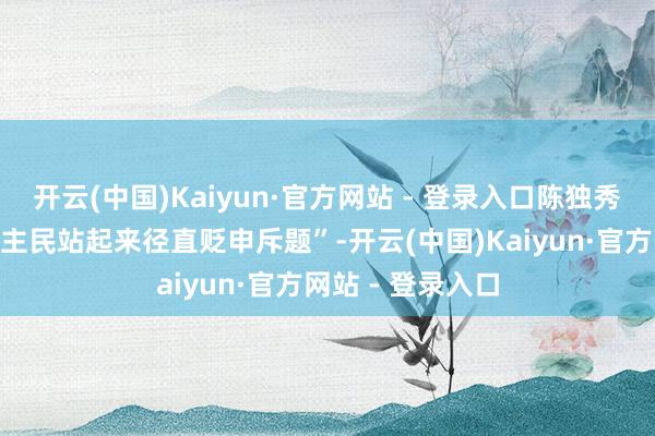 开云(中国)Kaiyun·官方网站 - 登录入口陈独秀提议让“东说念主民站起来径直贬申斥题”-开云(中国)Kaiyun·官方网站 - 登录入口