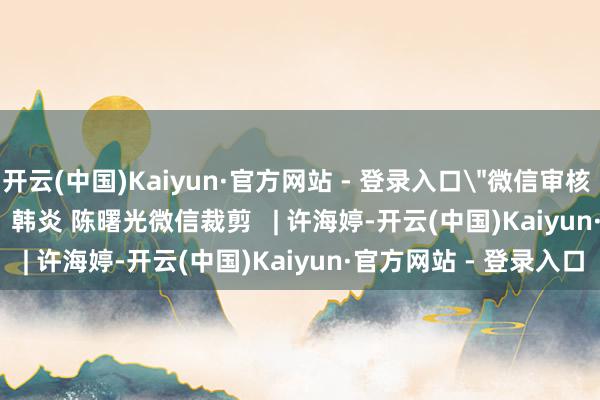 开云(中国)Kaiyun·官方网站 - 登录入口＂微信审核 