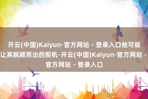 开云(中国)Kaiyun·官方网站 - 登录入口他可能难以找到让其脱颖而出的契机-开云(中国)Kaiyun·官方网站 - 登录入口