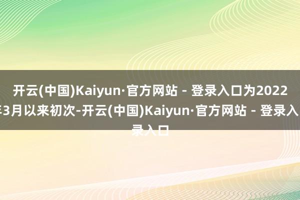 开云(中国)Kaiyun·官方网站 - 登录入口为2022年3月以来初次-开云(中国)Kaiyun·官方网站 - 登录入口