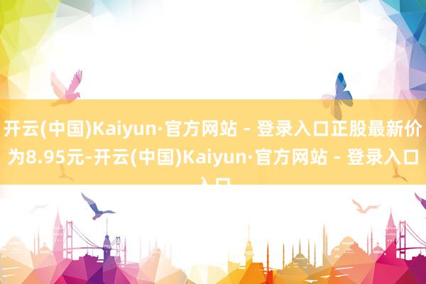 开云(中国)Kaiyun·官方网站 - 登录入口正股最新价为8.95元-开云(中国)Kaiyun·官方网站 - 登录入口