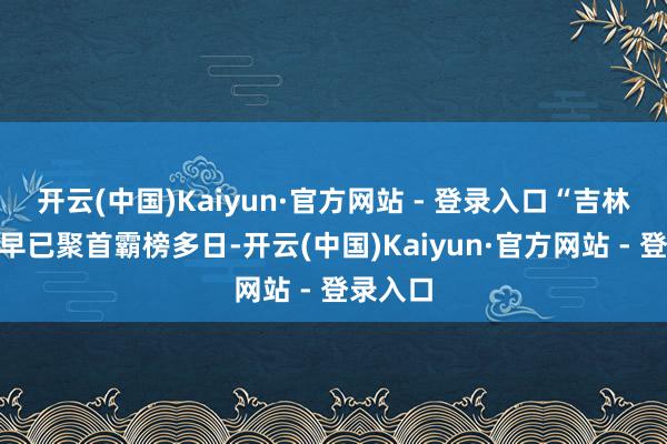 开云(中国)Kaiyun·官方网站 - 登录入口“吉林冰雪”早已聚首霸榜多日-开云(中国)Kaiyun·官方网站 - 登录入口