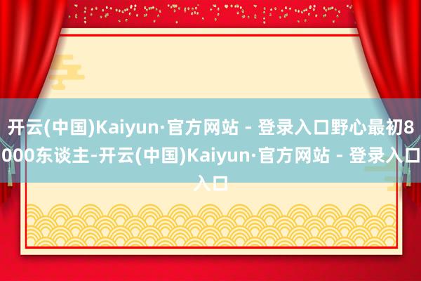 开云(中国)Kaiyun·官方网站 - 登录入口野心最初80