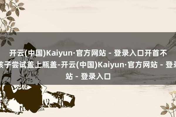 开云(中国)Kaiyun·官方网站 - 登录入口开首不错让孩