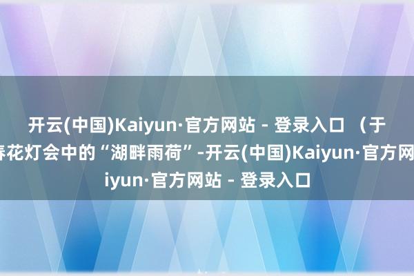 开云(中国)Kaiyun·官方网站 - 登录入口 (于平松 摄)迎春花灯会中的“湖畔雨荷”-开云(中国)Kaiyun·官方网站 - 登录入口