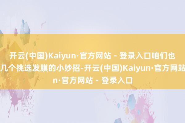 开云(中国)Kaiyun·官方网站 - 登录入口咱们也为你准备了几个挑选发膜的小妙招-开云(中国)Kaiyun·官方网站 - 登录入口