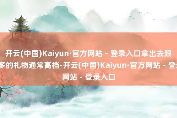 开云(中国)Kaiyun·官方网站 - 登录入口拿出去跟1000多的礼物通常高档-开云(中国)Kaiyun·官方网站 - 登录入口