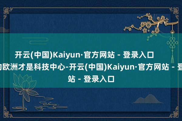 开云(中国)Kaiyun·官方网站 - 登录入口 照旧的欧洲才是科技中心-开云(中国)Kaiyun·官方网站 - 登录入口