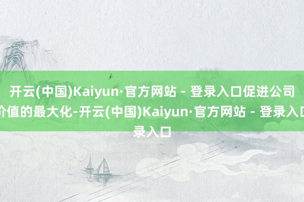 开云(中国)Kaiyun·官方网站 - 登录入口促进公司价值的最大化-开云(中国)Kaiyun·官方网站 - 登录入口