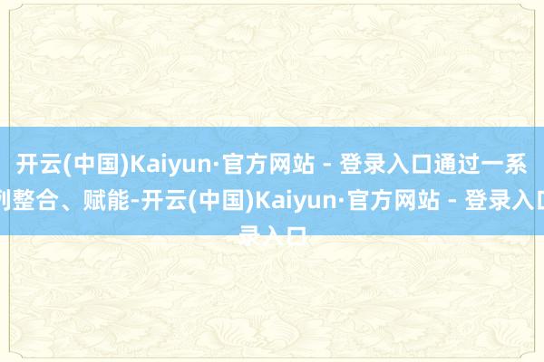 开云(中国)Kaiyun·官方网站 - 登录入口通过一系列整合、赋能-开云(中国)Kaiyun·官方网站 - 登录入口
