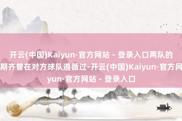 开云(中国)Kaiyun·官方网站 - 登录入口两队的主帅在球员时期齐曾在对方球队遵循过-开云(中国)Kaiyun·官方网站 - 登录入口