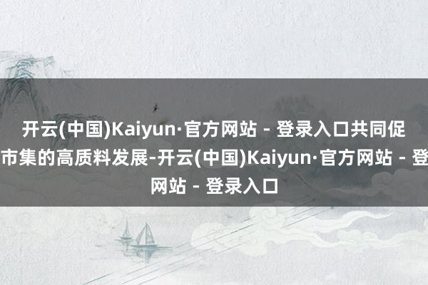 开云(中国)Kaiyun·官方网站 - 登录入口共同促进本钱市集的高质料发展-开云(中国)Kaiyun·官方网站 - 登录入口