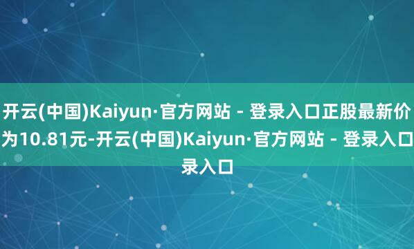 开云(中国)Kaiyun·官方网站 - 登录入口正股最新价为10.81元-开云(中国)Kaiyun·官方网站 - 登录入口