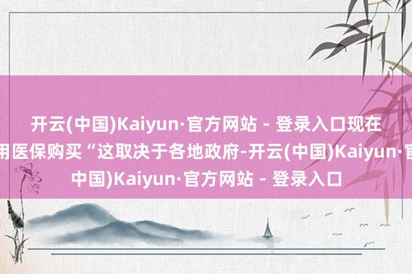 开云(中国)Kaiyun·官方网站 - 登录入口现在部分地区有看成可用医保购买“这取决于各地政府-开云(中国)Kaiyun·官方网站 - 登录入口