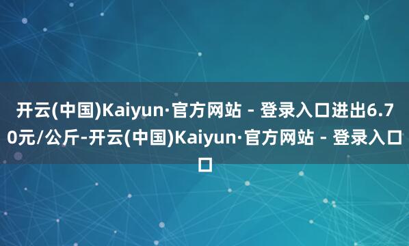 开云(中国)Kaiyun·官方网站 - 登录入口进出6.70元/公斤-开云(中国)Kaiyun·官方网站 - 登录入口