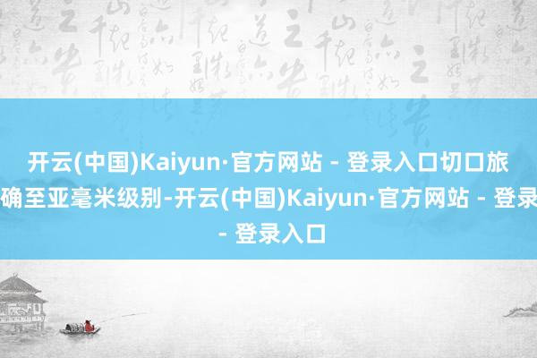 开云(中国)Kaiyun·官方网站 - 登录入口切口旅途精确至亚毫米级别-开云(中国)Kaiyun·官方网站 - 登录入口