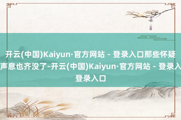 开云(中国)Kaiyun·官方网站 - 登录入口那些怀疑的声息也齐没了-开云(中国)Kaiyun·官方网站 - 登录入口