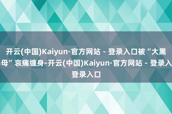 开云(中国)Kaiyun·官方网站 - 登录入口被“大黑佛母”哀痛缠身-开云(中国)Kaiyun·官方网站 - 登录入口