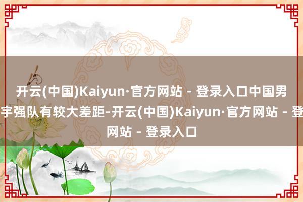 开云(中国)Kaiyun·官方网站 - 登录入口中国男排与寰宇强队有较大差距-开云(中国)Kaiyun·官方网站 - 登录入口
