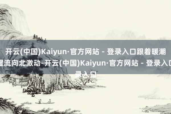 开云(中国)Kaiyun·官方网站 - 登录入口跟着暖潮湿流向北激动-开云(中国)Kaiyun·官方网站 - 登录入口