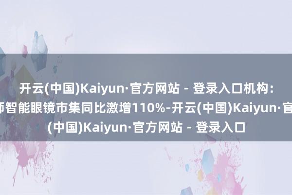 开云(中国)Kaiyun·官方网站 - 登录入口机构：2025年上半年大师智能眼镜市集同比激增110%-开云(中国)Kaiyun·官方网站 - 登录入口