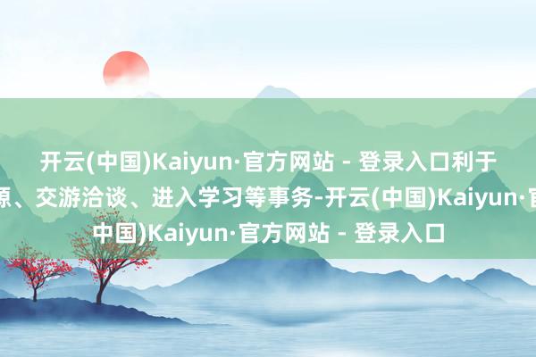 开云(中国)Kaiyun·官方网站 - 登录入口利于拜会参访、互通资源、交游洽谈、进入学习等事务-开云(中国)Kaiyun·官方网站 - 登录入口