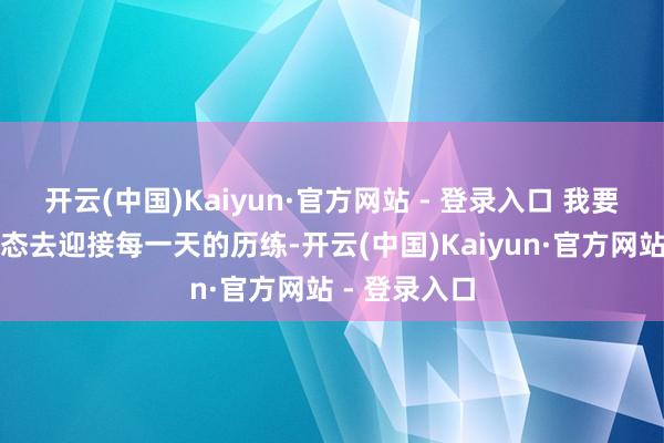 开云(中国)Kaiyun·官方网站 - 登录入口 我要以全新的姿态去迎接每一天的历练-开云(中国)Kaiyun·官方网站 - 登录入口