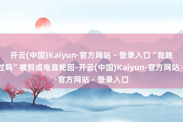 开云(中国)Kaiyun·官方网站 - 登录入口“我跳过楼你跳过吗”被剪成电音轮回-开云(中国)Kaiyun·官方网站 - 登录入口