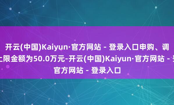 开云(中国)Kaiyun·官方网站 - 登录入口申购、调理转入上限金额为50.0万元-开云(中国)Kaiyun·官方网站 - 登录入口