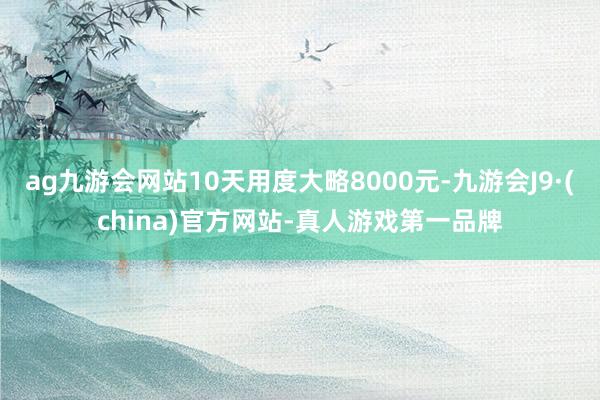 ag九游会网站10天用度大略8000元-九游会J9·(china)官方网站-真人游戏第一品牌