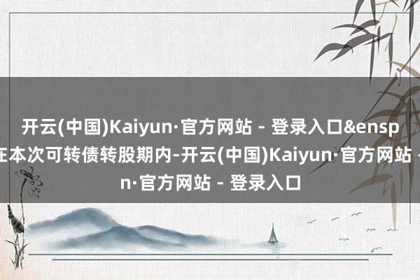 开云(中国)Kaiyun·官方网站 - 登录入口&ensp;&ensp;在本次可转债转股期内-开云(中国)Kaiyun·官方网站 - 登录入口